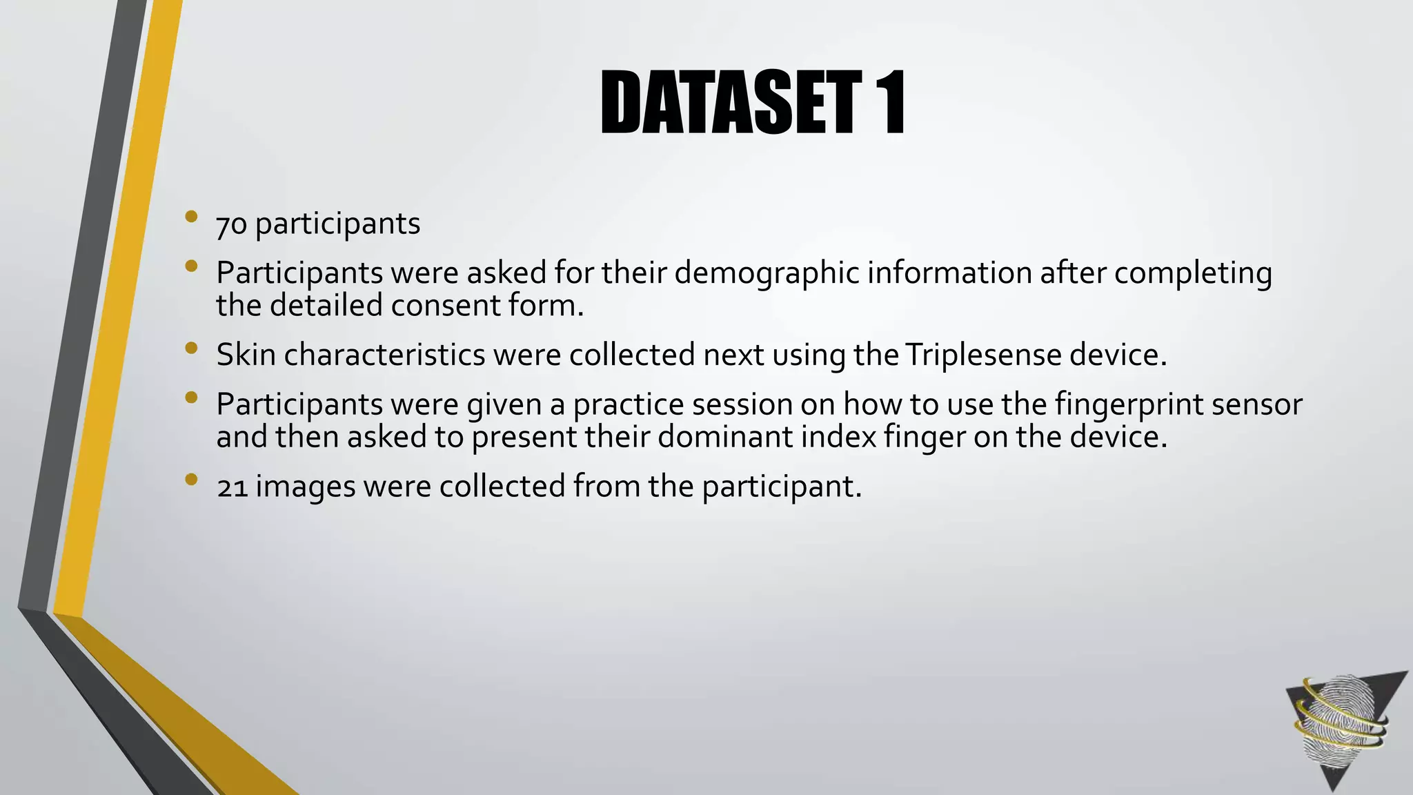 DATASET 1 
• 70 participants 
• Participants were asked for their demographic information after completing 
the detailed consent form. 
• Skin characteristics were collected next using the Triplesense device. 
• Participants were given a practice session on how to use the fingerprint sensor 
and then asked to present their dominant index finger on the device. 
• 21 images were collected from the participant. 
 