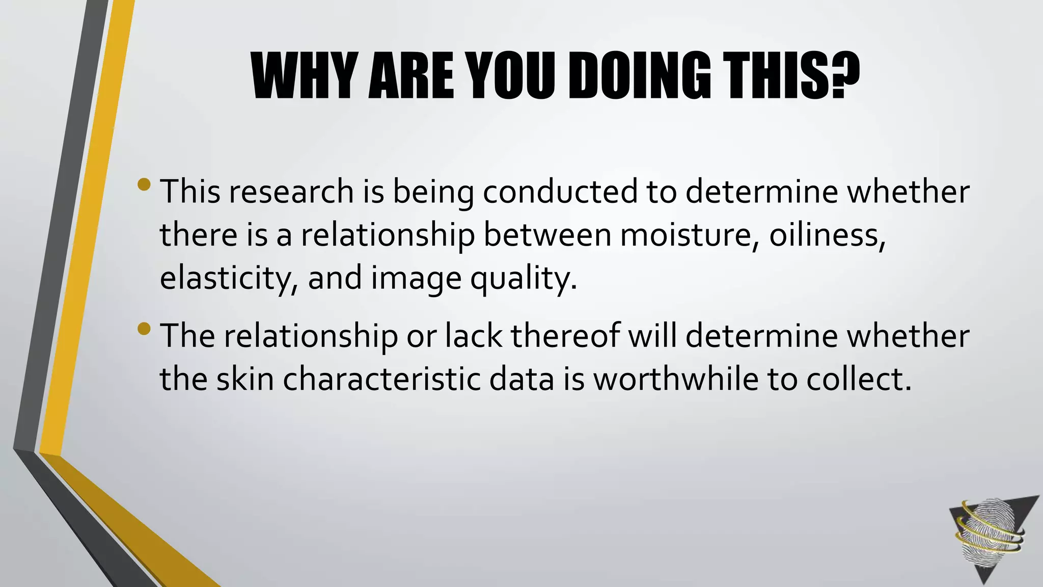 WHY ARE YOU DOING THIS? 
• This research is being conducted to determine whether 
there is a relationship between moisture, oiliness, 
elasticity, and image quality. 
• The relationship or lack thereof will determine whether 
the skin characteristic data is worthwhile to collect. 
 