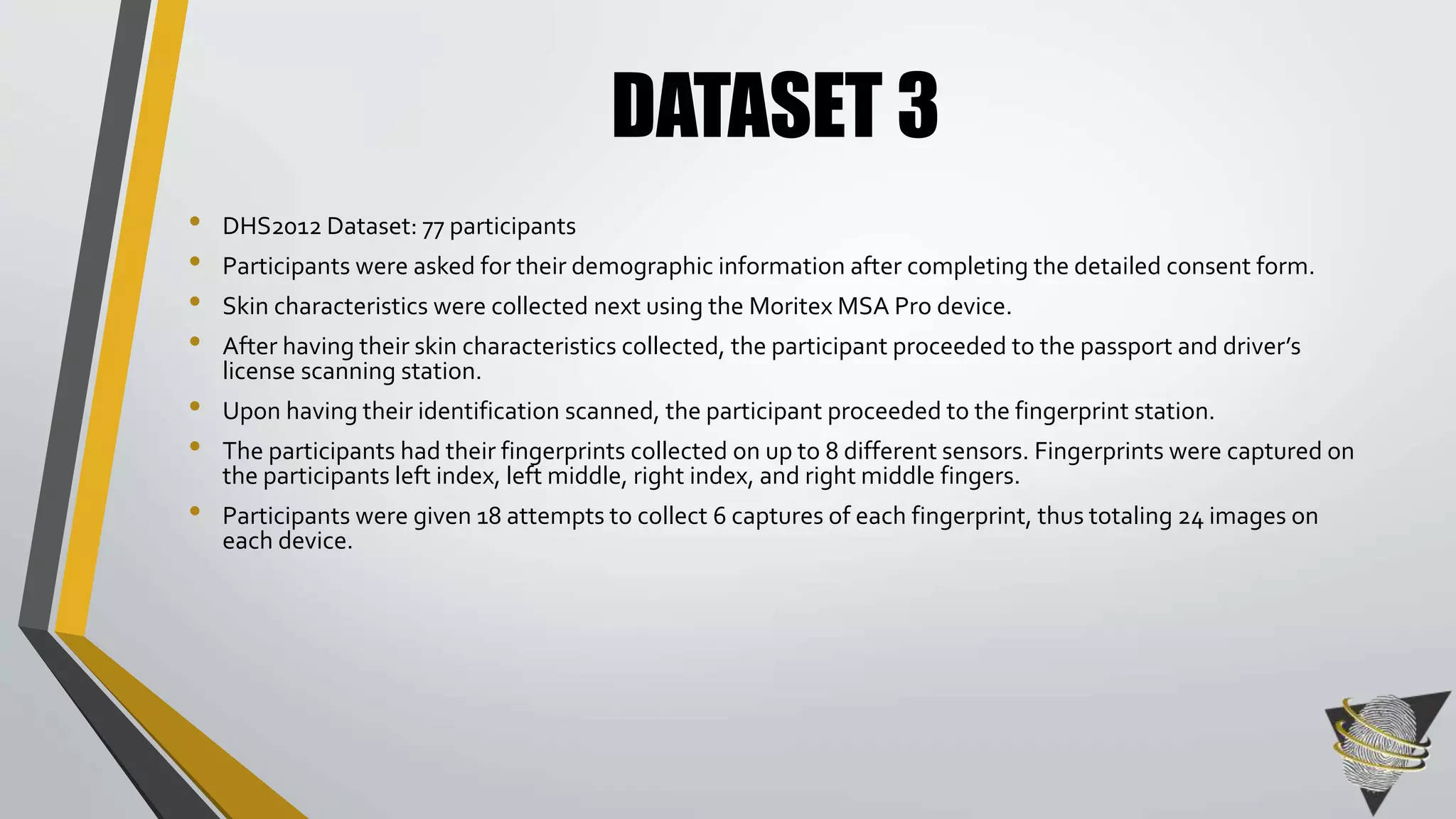 • DHS2012 Dataset: 77 participants 
• Participants were asked for their demographic information after completing the detailed consent form. 
• Skin characteristics were collected next using the Moritex MSA Pro device. 
• After having their skin characteristics collected, the participant proceeded to the passport and driver’s 
license scanning station. 
• Upon having their identification scanned, the participant proceeded to the fingerprint station. 
• The participants had their fingerprints collected on up to 8 different sensors. Fingerprints were captured on 
the participants left index, left middle, right index, and right middle fingers. 
• Participants were given 18 attempts to collect 6 captures of each fingerprint, thus totaling 24 images on 
each device. 
DATASET 3 
 