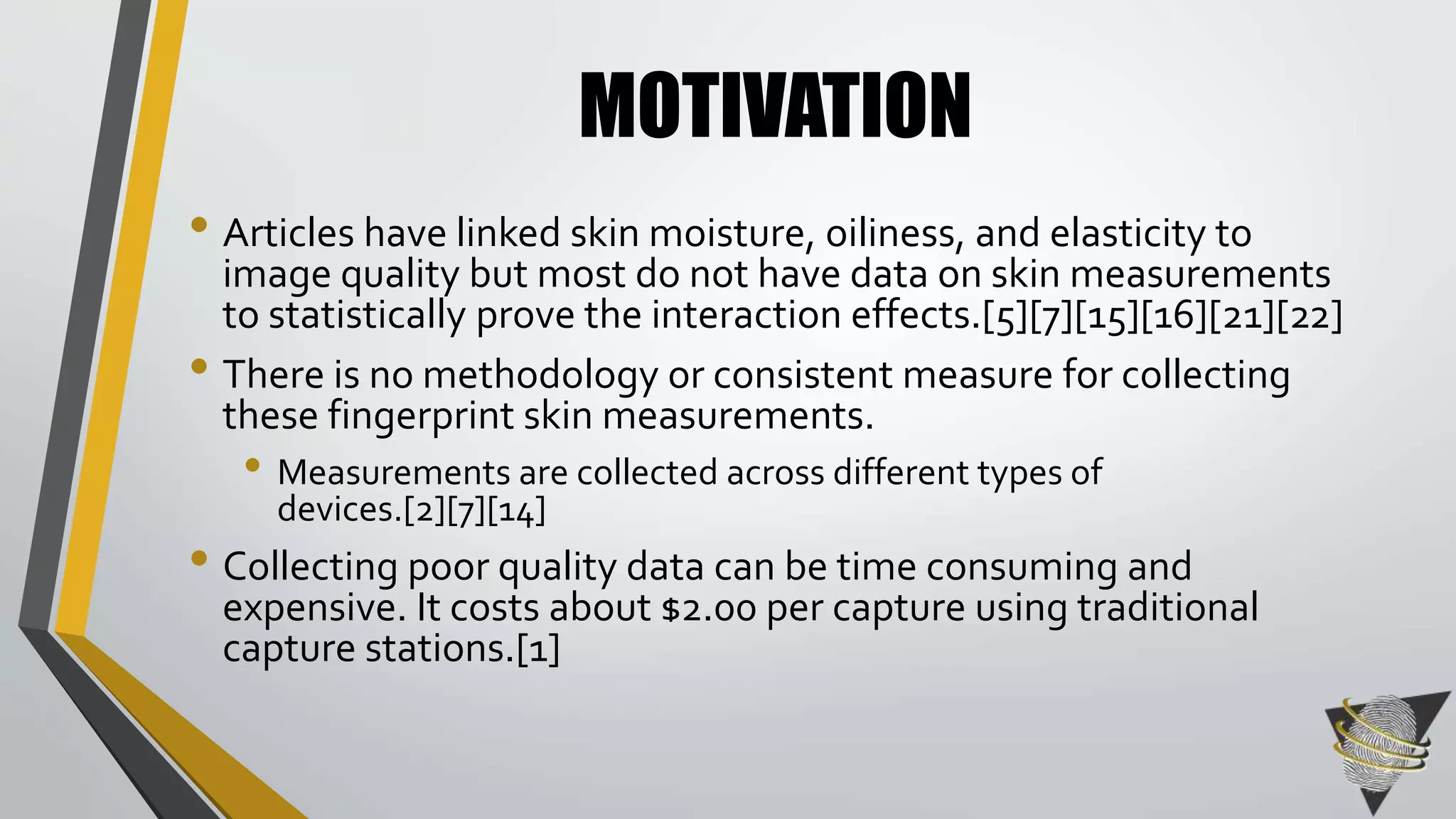 MOTIVATION 
• Articles have linked skin moisture, oiliness, and elasticity to 
image quality but most do not have data on skin measurements 
to statistically prove the interaction effects.[5][7][15][16][21][22] 
• There is no methodology or consistent measure for collecting 
these fingerprint skin measurements. 
• Measurements are collected across different types of 
devices.[2][7][14] 
• Collecting poor quality data can be time consuming and 
expensive. It costs about $2.00 per capture using traditional 
capture stations.[1] 
 