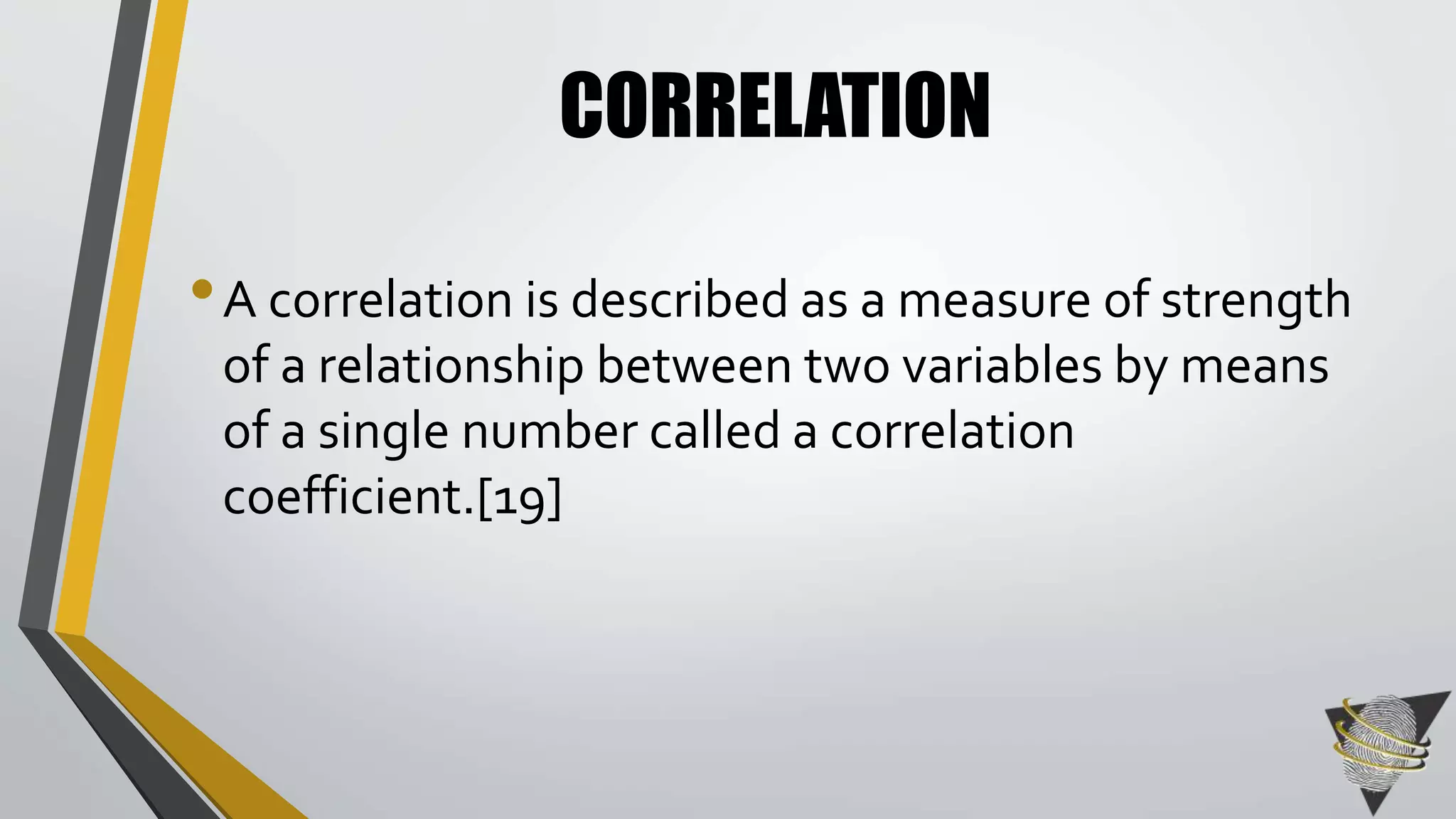 CORRELATION 
• A correlation is described as a measure of strength 
of a relationship between two variables by means 
of a single number called a correlation 
coefficient.[19] 
 
