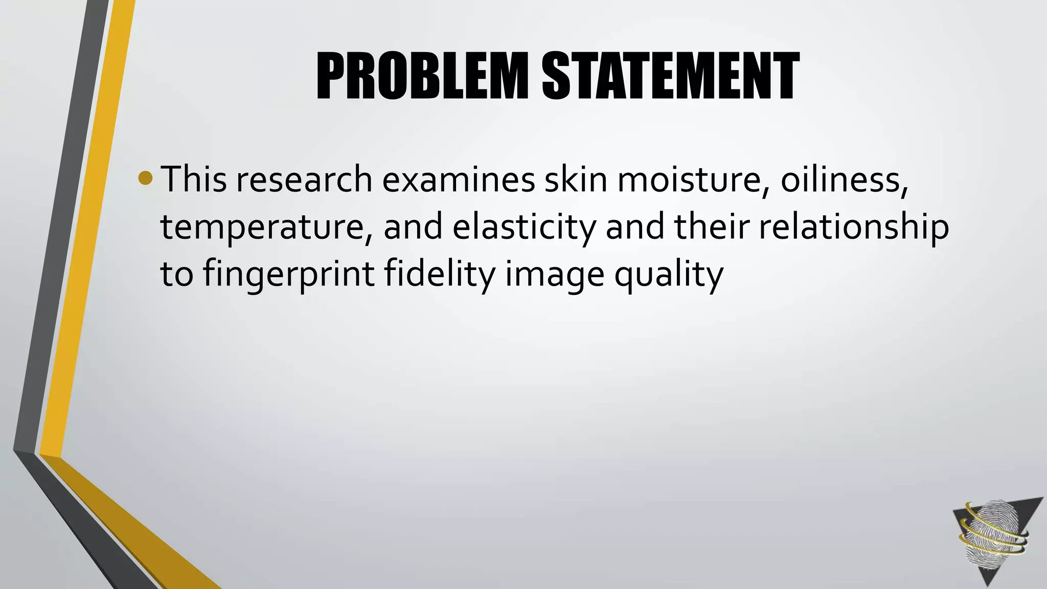 PROBLEM STATEMENT 
• This research examines skin moisture, oiliness, 
temperature, and elasticity and their relationship 
to fingerprint fidelity image quality 
 