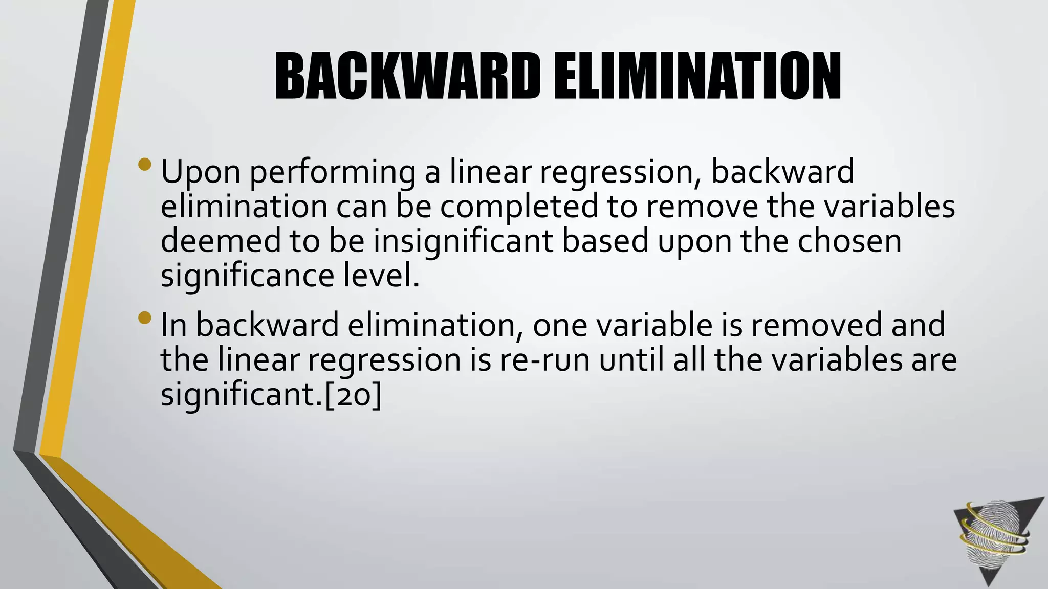 BACKWARD ELIMINATION 
• Upon performing a linear regression, backward 
elimination can be completed to remove the variables 
deemed to be insignificant based upon the chosen 
significance level. 
• In backward elimination, one variable is removed and 
the linear regression is re-run until all the variables are 
significant.[20] 
 