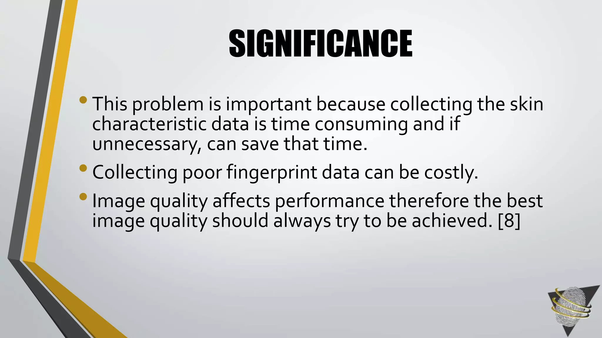 SIGNIFICANCE 
• This problem is important because collecting the skin 
characteristic data is time consuming and if 
unnecessary, can save that time. 
• Collecting poor fingerprint data can be costly. 
• Image quality affects performance therefore the best 
image quality should always try to be achieved. [8] 
 