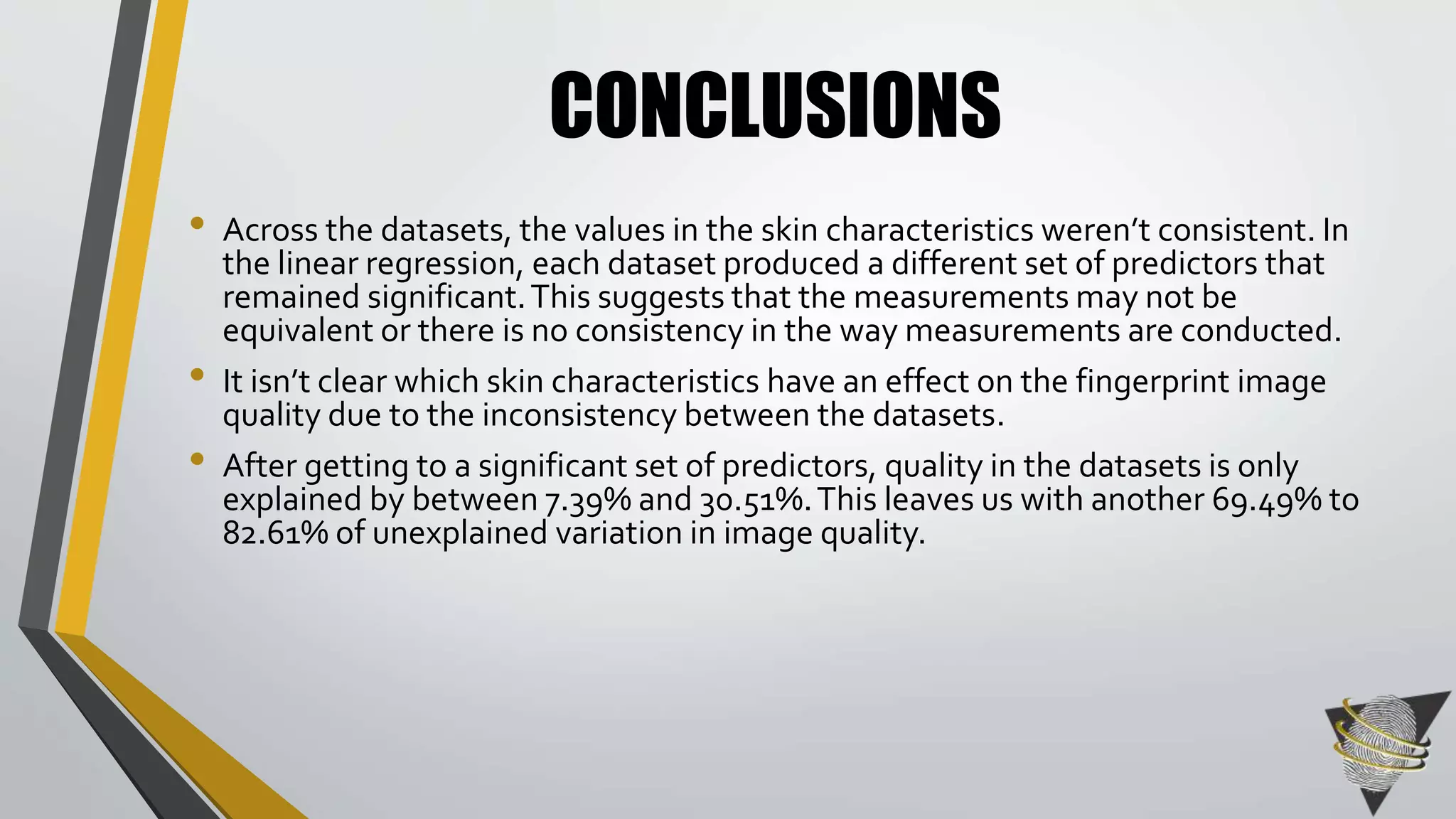 CONCLUSIONS 
• Across the datasets, the values in the skin characteristics weren’t consistent. In 
the linear regression, each dataset produced a different set of predictors that 
remained significant. This suggests that the measurements may not be 
equivalent or there is no consistency in the way measurements are conducted. 
• It isn’t clear which skin characteristics have an effect on the fingerprint image 
quality due to the inconsistency between the datasets. 
• After getting to a significant set of predictors, quality in the datasets is only 
explained by between 7.39% and 30.51%. This leaves us with another 69.49% to 
82.61% of unexplained variation in image quality. 
 