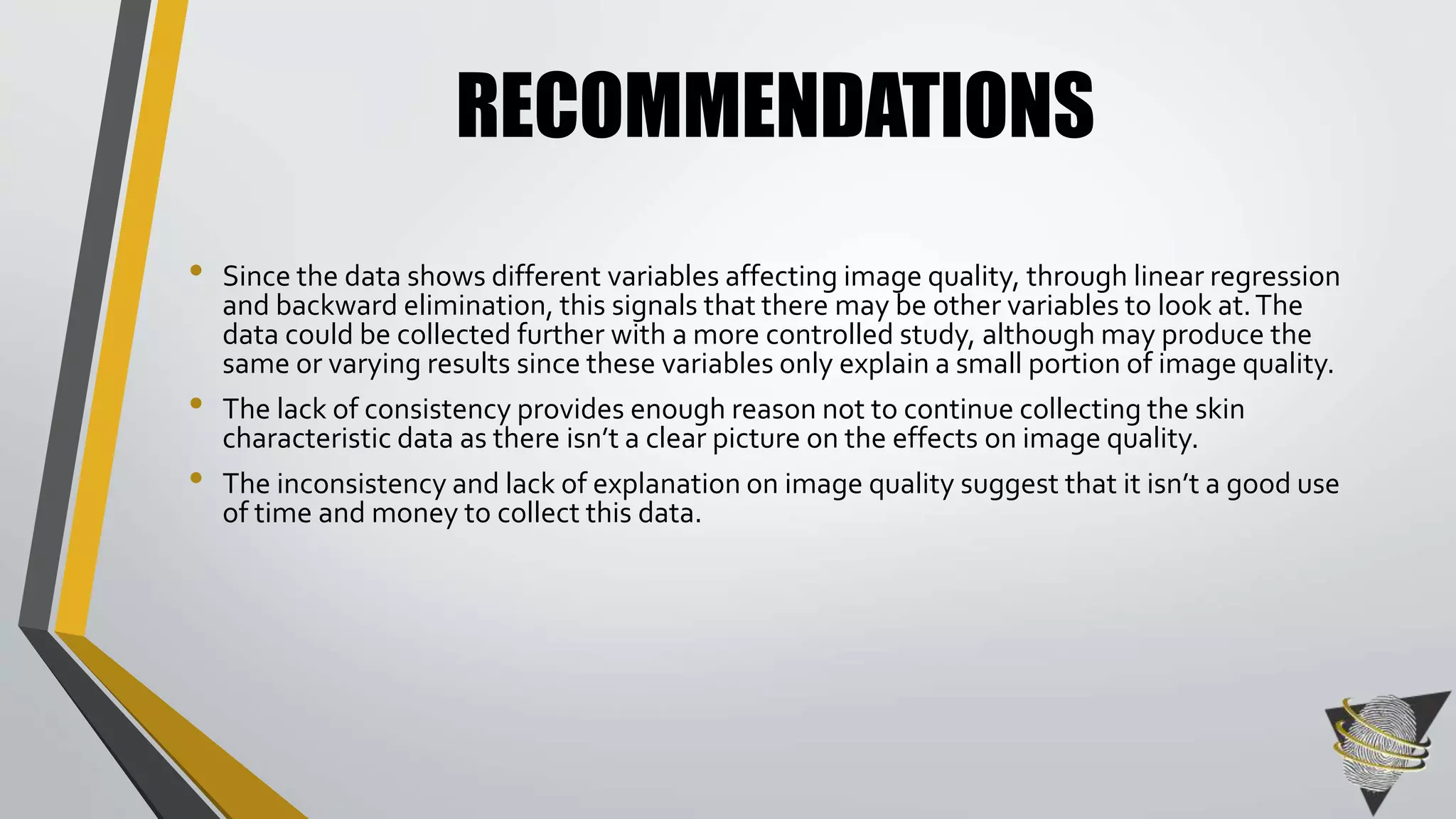RECOMMENDATIONS 
• Since the data shows different variables affecting image quality, through linear regression 
and backward elimination, this signals that there may be other variables to look at. The 
data could be collected further with a more controlled study, although may produce the 
same or varying results since these variables only explain a small portion of image quality. 
• The lack of consistency provides enough reason not to continue collecting the skin 
characteristic data as there isn’t a clear picture on the effects on image quality. 
• The inconsistency and lack of explanation on image quality suggest that it isn’t a good use 
of time and money to collect this data. 
 