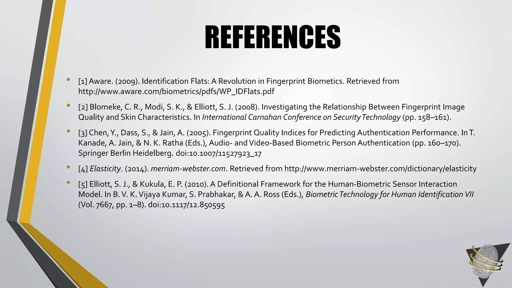 REFERENCES 
• [1] Aware. (2009). Identification Flats: A Revolution in Fingerprint Biometics. Retrieved from 
http://www.aware.com/biometrics/pdfs/WP_IDFlats.pdf 
• [2] Blomeke, C. R., Modi, S. K., & Elliott, S. J. (2008). Investigating the Relationship Between Fingerprint Image 
Quality and Skin Characteristics. In International Carnahan Conference on Security Technology (pp. 158–161). 
• [3] Chen, Y., Dass, S., & Jain, A. (2005). Fingerprint Quality Indices for Predicting Authentication Performance. In T. 
Kanade, A. Jain, & N. K. Ratha (Eds.), Audio- and Video-Based Biometric Person Authentication (pp. 160–170). 
Springer Berlin Heidelberg. doi:10.1007/11527923_17 
• [4] Elasticity. (2014). merriam-webster.com. Retrieved from http://www.merriam-webster.com/dictionary/elasticity 
• [5] Elliott, S. J., & Kukula, E. P. (2010). A Definitional Framework for the Human-Biometric Sensor Interaction 
Model. In B. V. K. Vijaya Kumar, S. Prabhakar, & A. A. Ross (Eds.), Biometric Technology for Human Identification VII 
(Vol. 7667, pp. 1–8). doi:10.1117/12.850595 
 