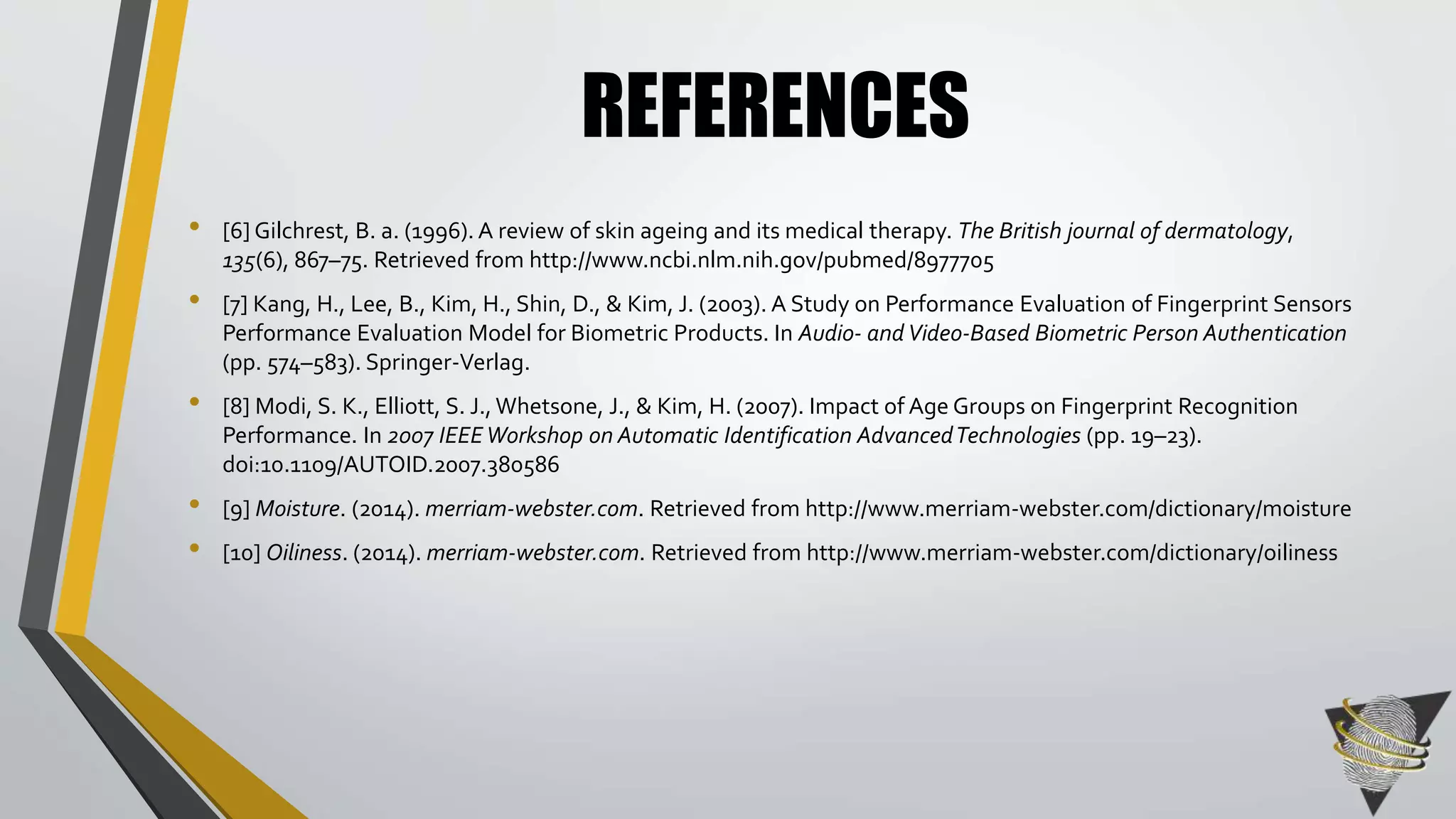 REFERENCES 
• [6] Gilchrest, B. a. (1996). A review of skin ageing and its medical therapy. The British journal of dermatology, 
135(6), 867–75. Retrieved from http://www.ncbi.nlm.nih.gov/pubmed/8977705 
• [7] Kang, H., Lee, B., Kim, H., Shin, D., & Kim, J. (2003). A Study on Performance Evaluation of Fingerprint Sensors 
Performance Evaluation Model for Biometric Products. In Audio- and Video-Based Biometric Person Authentication 
(pp. 574–583). Springer-Verlag. 
• [8] Modi, S. K., Elliott, S. J., Whetsone, J., & Kim, H. (2007). Impact of Age Groups on Fingerprint Recognition 
Performance. In 2007 IEEE Workshop on Automatic Identification Advanced Technologies (pp. 19–23). 
doi:10.1109/AUTOID.2007.380586 
• [9] Moisture. (2014). merriam-webster.com. Retrieved from http://www.merriam-webster.com/dictionary/moisture 
• [10] Oiliness. (2014). merriam-webster.com. Retrieved from http://www.merriam-webster.com/dictionary/oiliness 
 