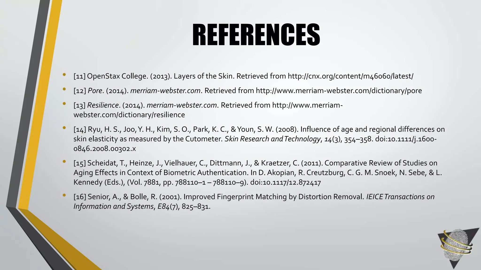 REFERENCES 
• [11] OpenStax College. (2013). Layers of the Skin. Retrieved from http://cnx.org/content/m46060/latest/ 
• [12] Pore. (2014). merriam-webster.com. Retrieved from http://www.merriam-webster.com/dictionary/pore 
• [13] Resilience. (2014). merriam-webster.com. Retrieved from http://www.merriam-webster. 
com/dictionary/resilience 
• [14] Ryu, H. S., Joo, Y. H., Kim, S. O., Park, K. C., & Youn, S. W. (2008). Influence of age and regional differences on 
skin elasticity as measured by the Cutometer. Skin Research and Technology, 14(3), 354–358. doi:10.1111/j.1600- 
0846.2008.00302.x 
• [15] Scheidat, T., Heinze, J., Vielhauer, C., Dittmann, J., & Kraetzer, C. (2011). Comparative Review of Studies on 
Aging Effects in Context of Biometric Authentication. In D. Akopian, R. Creutzburg, C. G. M. Snoek, N. Sebe, & L. 
Kennedy (Eds.), (Vol. 7881, pp. 788110–1 – 788110–9). doi:10.1117/12.872417 
• [16] Senior, A., & Bolle, R. (2001). Improved Fingerprint Matching by Distortion Removal. IEICE Transactions on 
Information and Systems, E84(7), 825–831. 
 