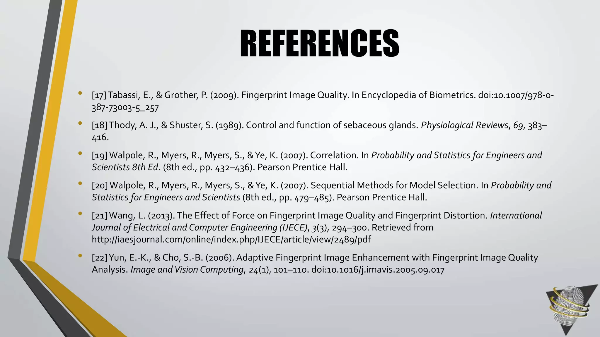 REFERENCES 
• [17] Tabassi, E., & Grother, P. (2009). Fingerprint Image Quality. In Encyclopedia of Biometrics. doi:10.1007/978-0- 
387-73003-5_257 
• [18] Thody, A. J., & Shuster, S. (1989). Control and function of sebaceous glands. Physiological Reviews, 69, 383– 
416. 
• [19] Walpole, R., Myers, R., Myers, S., & Ye, K. (2007). Correlation. In Probability and Statistics for Engineers and 
Scientists 8th Ed. (8th ed., pp. 432–436). Pearson Prentice Hall. 
• [20] Walpole, R., Myers, R., Myers, S., & Ye, K. (2007). Sequential Methods for Model Selection. In Probability and 
Statistics for Engineers and Scientists (8th ed., pp. 479–485). Pearson Prentice Hall. 
• [21] Wang, L. (2013). The Effect of Force on Fingerprint Image Quality and Fingerprint Distortion. International 
Journal of Electrical and Computer Engineering (IJECE), 3(3), 294–300. Retrieved from 
http://iaesjournal.com/online/index.php/IJECE/article/view/2489/pdf 
• [22] Yun, E.-K., & Cho, S.-B. (2006). Adaptive Fingerprint Image Enhancement with Fingerprint Image Quality 
Analysis. Image and Vision Computing, 24(1), 101–110. doi:10.1016/j.imavis.2005.09.017 
