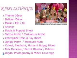  Theme Décor
 Balloon Décor
 Music / MC / DJ
 Anchor
 Magic & Puppet Show
 Tattoo Artist / Caricature Artist
 Caterpillar Train & Joy Rides
 Jungle Party / Treasure Hunt
 Camel, Elephant, Horse & Buggy Rides
 Folk Dancers / Parrot Reader / Palmist
 Digital Photography & Video Coverage
 