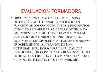 EVALUACIÓN FORMADORA SIRVE PARA PARA EVALUAR LOS PROCESOS Y DESEMPEÑO ACTITUDINAL CONSCIENTE, EN FUNCIÓN DE LOS CONOCIMIENTOS Y PRODUCTOS, CON VISTAS SIEMPRE A LA MEJORA CONTINUADA DEL APRENDIZAJE. SE PUEDE LLEVAR A CABO AL CONCLUIR UNA UNIDAD DEL PROGRAMA, UN HORIZONTE DE BÚSQUEDA, AL INICIAR UN NUEVO PROCEDIMIENTO, AL TÉRMINO DE UNA ACTIVIDAD, ETC. ESTOS SERÁN REALIZADOS A CONSIDERACIÓN CONSCIENTE Y RESPONSABLE DEL PROFESOR EN FUNCIÓN DE LA PLANEACIÓN  Y DEL ALUMNO EN FUNCIÓN DE SU APRENDIZAJE.  