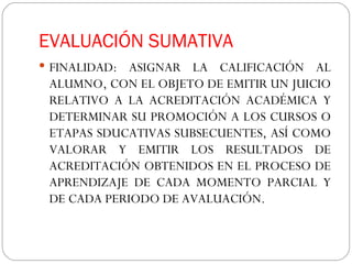 EVALUACIÓN SUMATIVA FINALIDAD: ASIGNAR LA CALIFICACIÓN AL ALUMNO, CON EL OBJETO DE EMITIR UN JUICIO RELATIVO A LA ACREDITACIÓN ACADÉMICA Y DETERMINAR SU PROMOCIÓN A LOS CURSOS O ETAPAS SDUCATIVAS SUBSECUENTES, ASÍ COMO VALORAR Y EMITIR LOS RESULTADOS DE ACREDITACIÓN OBTENIDOS EN EL PROCESO DE APRENDIZAJE DE CADA MOMENTO PARCIAL Y DE CADA PERIODO DE AVALUACIÓN.  
