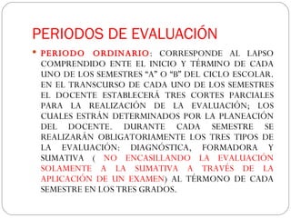 PERIODOS DE EVALUACIÓN PERIODO ORDINARIO : CORRESPONDE AL LAPSO COMPRENDIDO ENTE EL INICIO Y TÉRMINO DE CADA UNO DE LOS SEMESTRES “A” O “B” DEL CICLO ESCOLAR. EN EL TRANSCURSO DE CADA UNO DE LOS SEMESTRES EL DOCENTE ESTABLECERÁ TRES CORTES PARCIALES PARA LA REALIZACIÓN DE LA EVALUACIÓN; LOS CUALES ESTRÁN DETERMINADOS POR LA PLANEACIÓN DEL DOCENTE. DURANTE CADA SEMESTRE SE REALIZARÁN OBLIGATORIAMENTE LOS TRES TIPOS DE LA EVALUACIÓN: DIAGNÓSTICA, FORMADORA Y SUMATIVA (  NO ENCASILLANDO LA EVALUACIÓN SOLAMENTE A LA SUMATIVA A TRAVÉS DE LA APLICACIÓN DE UN EXAMEN ) AL TÉRMONO DE CADA SEMESTRE EN LOS TRES GRADOS.  