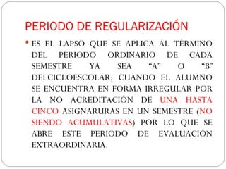 PERIODO DE REGULARIZACIÓN  ES EL LAPSO QUE SE APLICA AL TÉRMINO DEL PERIODO ORDINARIO DE CADA SEMESTRE YA SEA “A” O “B” DELCICLOESCOLAR; CUANDO EL ALUMNO SE ENCUENTRA EN FORMA IRREGULAR POR LA NO ACREDITACIÓN DE  UNA HASTA CINCO  ASIGNARURAS EN UN SEMESTRE ( NO SIENDO ACUMULATIVAS ) POR LO QUE SE ABRE ESTE PERIODO DE EVALUACIÓN EXTRAORDINARIA. 