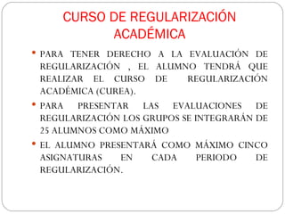 CURSO DE REGULARIZACIÓN ACADÉMICA PARA TENER DERECHO A LA EVALUACIÓN DE REGULARIZACIÓN , EL ALUMNO TENDRÁ QUE REALIZAR EL CURSO DE  REGULARIZACIÓN ACADÉMICA (CUREA). PARA PRESENTAR LAS EVALUACIONES DE REGULARIZACIÓN LOS GRUPOS SE INTEGRARÁN DE 25 ALUMNOS COMO MÁXIMO EL ALUMNO PRESENTARÁ COMO MÁXIMO CINCO ASIGNATURAS EN CADA PERIODO DE REGULARIZACIÓN. 