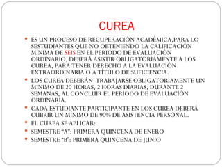 CUREA ES UN PROCESO DE RECUPERACIÓN ACADÉMICA,PARA LO SESTUDIANTES QUE NO OBTENIENDO LA CALIFICACIÓN MÍNIMA DE  SEIS  EN EL PERIODO DE EVALUACIÓN ORDINARIO, DEBERÁ ASISTIR OBLIGATORIAMENTE A LOS CUREA, PARA TENER DERECHO A LA EVALUACIÓN EXTRAORDINARIA O A TÍTULO DE SUFICIENCIA. LOS CUREA DEBERÁN  TRABAJARSE OBLIGATORIAMENTE UN MÍNIMO DE 20 HORAS, 2 HORAS DIARIAS, DURANTE 2 SEMANAS, AL CONCLUIR EL PERIODO DE EVALUACIÓN ORDINARIA. CADA ESTUDIANTE PARTICIPANTE EN LOS CUREA DEBERÁ CUBRIR UN MÍNIMO DE 90% DE ASISTENCIA PERSONAL. EL CUREA SE APLICAR: SEMESTRE “A”: PRIMERA QUINCENA DE ENERO SEMESTRE “B”: PRIMERA QUINCENA DE JUNIO  