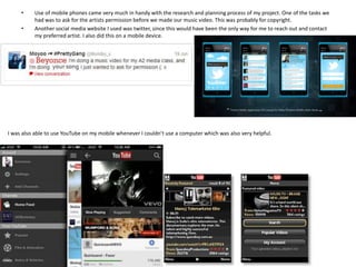 •
•

Use of mobile phones came very much in handy with the research and planning process of my project. One of the tasks we
had was to ask for the artists permission before we made our music video. This was probably for copyright.
Another social media website I used was twitter, since this would have been the only way for me to reach out and contact
my preferred artist. I also did this on a mobile device.

I was also able to use YouTube on my mobile whenever I couldn’t use a computer which was also very helpful.

 