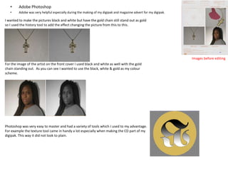 •

Adobe Photoshop

•

Adobe was very helpful especially during the making of my digipak and magazine advert for my digipak.

I wanted to make the pictures black and white but have the gold chain still stand out as gold
so I used the history tool to add the effect changing the picture from this to this.

Images before editing
For the image of the artist on the front cover I used black and white as well with the gold
chain standing out. As you can see I wanted to use the black, white & gold as my colour
scheme.

Photoshop was very easy to master and had a variety of tools which I used to my advantage.
For example the texture tool came in handy a lot especially when making the CD part of my
digipak. This way it did not look to plain.

 