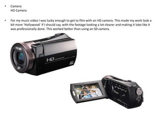 •

Camera
HD Camera

•

For my music video I was lucky enough to get to film with an HD camera. This made my work look a
bit more ‘Hollywood’ if I should say, with the footage looking a lot clearer and making it loko like it
was professionally done. This worked better than using an SD camera.

 