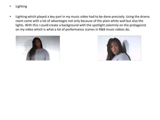 •

Lighting

•

Lighting which played a key part in my music video had to be done precisely. Using the drama
room came with a lot of advantages not only because of the plain white wall but also the
lights. With this I could create a background with the spotlight solemnly on the protagonist
on my video which is what a lot of performance scenes in R&B music videos do.

 
