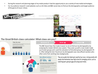 •
•

During the research and planning stages of my media product I had the opportunity to use a variety of new media technologies.
For my audience research I used websites such as UK tribes and BBC social class to find out the demographics and target audience
of the genre of music I chose.

The BBC Social Class Test made it easier to me to find out my demographics by
analysing the modern British class system. They came up with a new model made
up of seven groups and I used the calculator to find what group my demographic fit
in. After taking the test I found out my demographic was new affluent workers who
often come from working class backgrounds.

 