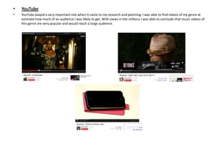 •

YouTube

•

YouTube played a very important role when it came to my research and planning. I was able to find videos of my genre at
estimate how much of an audience I was likely to get. With views in the millions I was able to conclude that music videos of
this genre are very popular and would reach a large audience.

 