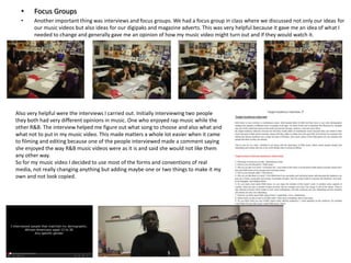 •

Focus Groups

•

Another important thing was interviews and focus groups. We had a focus group in class where we discussed not only our ideas for
our music videos but also ideas for our digipaks and magazine adverts. This was very helpful because it gave me an idea of what I
needed to change and generally gave me an opinion of how my music video might turn out and if they would watch it.

Also very helpful were the interviews I carried out. Initially interviewing two people
they both had very different opinions in music. One who enjoyed rap music while the
other R&B. The interview helped me figure out what song to choose and also what and
what not to put in my music video. This made matters a whole lot easier when it came
to filming and editing because one of the people interviewed made a comment saying
she enjoyed the way R&B music videos were as it is and said she would not like them
any other way.
So for my music video I decided to use most of the forms and conventions of real
media, not really changing anything but adding maybe one or two things to make it my
own and not look copied.

 