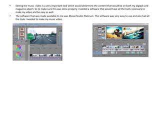 •

•

Editing the music video is a very important task which would determine the content that would be on both my digipak and
magazine advert. So to make sure this was done properly I needed a software that would have all the tools necessary to
make my video and be easy as well.
The software that was made available to me was Movie Studio Platinum. This software was very easy to use and also had all
the tools I needed to make my music video.

 
