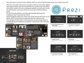 •

There were also a number of other websites which we used during this whole period. One of which was Prezi.
With Prezi I was able to document my progress with my music video, digipak,
and magazine advert. Also documented were my ancillary tasks and relative
information needed. Prezi was a really good website to use because it made
the work look fun, and it was also fun to use as well and fairly simple to
grasp.
For all of my presentations I used the same template which was the
chalkboard, I don’t know why but I did 
Doing my digipak analysis was made much easier because with prezi you are
able to add an array of pictures along with text even videos as well.
Prezi also gave me the choice of how and where to place things along my
template giving me freedom to do whatever I wanted and make a fantastic
presentation.

 