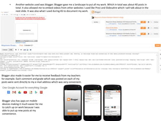 •

Another website used was blogger. Blogger gave me a landscape to put all my work. Which in total was about 40 posts in
total. It also allowed me to embed videos from other websites I used like Prezi and Slidesahre which I will talk about in the
next slide. It was also what I used during AS to document my work.

Blogger also made it easier for me to receive feedback from my teachers
for example. Each comment and grade which was posted on each of my
posts were sent directly to my e-mail address which was very convenient.

Blogger also has apps on mobile
devices making it much easier for me
to catch up on work because I was
able to put up new posts at my
convenience.

 
