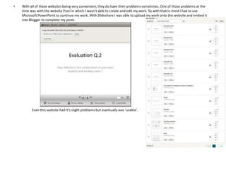 •

With all of these websites being very convenient, they do have their problems sometimes. One of those problems at the
time was with the website Prezi in which I wasn’t able to create and edit my work. So with that in mind I had to use
Microsoft PowerPoint to continue my work. With Slideshare I was able to upload my work onto the website and embed it
into Blogger to complete my posts.

Even this website had it’s slight problems but eventually was ‘usable’.

 