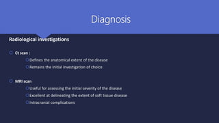Diagnosis
Radiological investigations
 Ct scan :
Defines the anatomical extent of the disease
Remains the initial investigation of choice
 MRI scan
Useful for assessing the initial severity of the disease
Excellent at delineating the extent of soft tissue disease
Intracranial complications
 