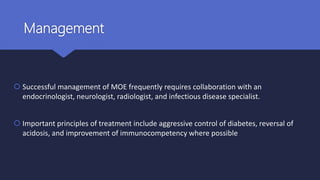 Management
 Successful management of MOE frequently requires collaboration with an
endocrinologist, neurologist, radiologist, and infectious disease specialist.
 Important principles of treatment include aggressive control of diabetes, reversal of
acidosis, and improvement of immunocompetency where possible
 