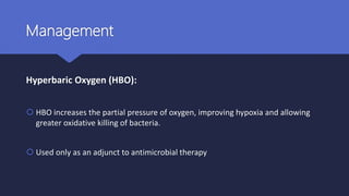 Management
Hyperbaric Oxygen (HBO):
 HBO increases the partial pressure of oxygen, improving hypoxia and allowing
greater oxidative killing of bacteria.
 Used only as an adjunct to antimicrobial therapy
 