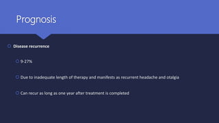 Prognosis
 Disease recurrence
 9-27%
 Due to inadequate length of therapy and manifests as recurrent headache and otalgia
 Can recur as long as one year after treatment is completed
 