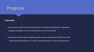 Prognosis
 Mortality
 Decreased to 20% with the introduction of appropriate antibiotics, improved
imaging modalities, and increased awareness of the disease
 Mortality remains high for patients with cranial neuropathies (other than VII),
intracranial complications, or with irreversible systemic immunosuppression.
 