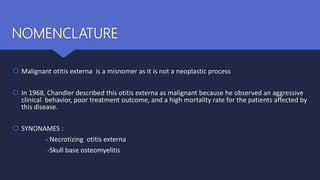 NOMENCLATURE
 Malignant otitis externa is a misnomer as it is not a neoplastic process
 In 1968, Chandler described this otitis externa as malignant because he observed an aggressive
clinical behavior, poor treatment outcome, and a high mortality rate for the patients affected by
this disease.
 SYNONAMES :
- Necrotizing otitis externa
-Skull base osteomyelitis
 