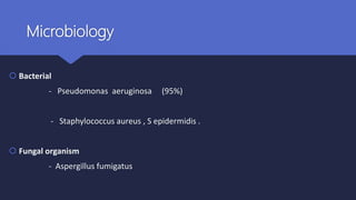 Microbiology
 Bacterial
- Pseudomonas aeruginosa (95%)
- Staphylococcus aureus , S epidermidis .
 Fungal organism
- Aspergillus fumigatus
 