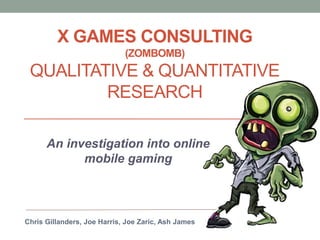 X GAMES CONSULTING
(ZOMBOMB)
QUALITATIVE & QUANTITATIVE
RESEARCH
An investigation into online
mobile gaming
Chris Gillanders, Joe Harris, Joe Zaric, Ash James
 