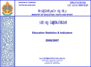 RBHraCaNacRkkm<úCa
Cati sasna RBHmhakSRt

KINGDOM OF CAMBODIA
NATION RELIGION KING

RksYgGb;rM yuvCn nig kILa
MINISTRY OF EDUCATION, YOUTH AND SPORT

sßiti nig GaMgDIkaT½rGb;rM
Education Statistics & Indicators

2006/2007

kariyal½yRbB½n§B½t’manRKb;RKgGb;rM naykdæanEpnkar
EMIS Office, Department of Planning
Phnom Penh, June 2007
(Supported by UNICEF/Sida)

 