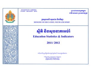 KINGDOM OF CAMBODIA

Anal ysi s educat i on st at i st i c and I ndi cat or s annual year by M KING Vi r a, Deput y Head of EM S
I
NATION RELIGION r . Khl ok

ក្រះរាជាណាចក្ររម្ពជា
ុ

ជាតិ សាសនា ក្រះម្ហារសក្ត

ក្រសួងអប់រ ំ យុវជន និងរីឡា
MINISTRY OF EDUCATION, YOUTH AND SPORT

សថតិ និងសូចនាររអប់រ ំ
ិ
Education Statistics & Indicators
2011/ 2012

ការយាល័ យប្រព័ន្ពត៌មាន្ប្ររ់ប្រងអរ់រ ំ នាយកដ្ឋន្ផែន្ការ
ធ
ា
ិ
EMIS Office, Department of Planning
Phnom Penh, February 2012
(Supported by UNICEF/Sida)

 