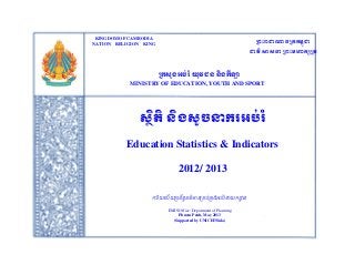 KINGDOM OF CAMBODIA

ក្រះរាជាណាចក្ររម្ពជា
ុ
ជាតិ សាសនា ក្រះម្ហារសក្ត

Analysis and Generate education statisticNATION RELIGION Head of EMIS
and Indicators by Mr.Khlok Vira, KING

ក្រសួងអប់រ ំ យុវជន និងរីឡា

MINISTRY OF EDUCATION, YOUTH AND SPORT

សថតិ និងសូចនាររអប់រ ំ
ិ
Education Statistics & Indicators
2012/ 2013
ការយាល័ យប្រព័ន្ពត៌មាន្ប្ររ់ប្រងអរ់រ ំ នាយកដ្ឋន្
ា
ធ
ិ
EMIS Office, Department of Planning
Phnom Penh, May 2013
(Supported by UNICEF/Sida)

 