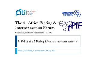 The 4th Africa Peering &
Interconnection Forum
Casablanca, Morocco, September 3 — 5, 2013

Is Policy the Missing Link to Interconnection ?
Moez Chakchouk, Chairman & CEO of ATI

 