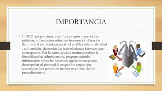 IMPORTANCIA
• El MOF proporciona, a los funcionarios y servidores
públicos, información sobre sus funciones y ubicación
dentro de la estructura general del establecimiento de salud
, así también, determina las interrelaciones formales que
corresponde. Por lo tanto, ayuda a institucionalizar la
Simplificación Administrativa, proporcionando
información sobre las funciones que le corresponde
desempeñar al personal al ocupar los cargos que
constituyen los puntos de trámite en el flujo de los
procedimientos.
 