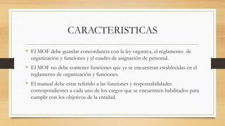 CARACTERISTICAS
• El MOF debe guardar concordancia con la ley organica, el reglamento de
organización y funciones y el cuadro de asignación de personal.
• El MOF no debe contener funciones que ya se encuentran establecidas en el
reglamento de organización y funciones.
• El manual debe estar referido a las funciones y responsabilidades
correspondientes a cada uno de los cargos que se encuentren habilitados para
cumplir con los objetivos de la entidad.
 