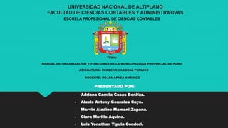 UNIVERSIDAD NACIONAL DE ALTIPLANO
FACULTAD DE CIENCIAS CONTABLES Y ADMINISTRATIVAS
ESCUELA PROFESIONAL DE CIENCIAS CONTABLES
TEMA:
MANUAL DE ORGANIZACIÓN Y FUNCIONES DE LA MUNICIPALIDAD PROVINCIAL DE PUNO
ASIGNATURA: DERECHO LABORAL PUBLICO
DOCENTE: ROJAS APAZA AMERICO
PRESENTADO POR:
- Adriana Camila Casas Bonifaz.
- Alexis Antony Gonzales Cayo.
- Marvin Aladino Mamani Zapana.
- Clara Murillo Aquino.
- Luis Yonathan Tipula Condori.
 