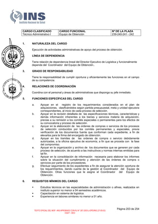 CARGO CLASIFICADO
Técnico Administrativo I
CARGO FUNCIONAL
Equipo de Obtención
Nº DE LA PLAZA
239-240-241 - 242
1. NATURALEZA DEL CARGO
Ejecución de actividades administrativas de apoyo del proceso de obtención.
2. LÍNEA DE DEPENDENCIA
Tiene relación de dependencia lineal del Director Ejecutivo de Logística y funcionalmente
depende del Coordinador del Equipo de Obtención..
3. GRADO DE RESPONSABILIDAD
Tiene la responsabilidad de cumplir oportuna y eficientemente las funciones en el campo
de su competencia.
4. RELACIONES DE COORDINACIÓN
Coordina con el personal y áreas de administrativas que disponga su jefe inmediato.
5. FUNCIONES ESPECÍFICAS DEL CARGO
a. Apoyar en el registro de los requerimientos considerados en el plan de
adquisiciones, clasificándolos según partida presupuestal, meta y unidad ejecutora
correspondientes, al inicio de cada proceso de selección.
b. Apoyar en la revisión detallada de las especificaciones técnicas, características y
demás información inherentes a los bienes y servicios materia de adquisición,
previas a su remisión a los comités especiales o permanentes para los efectos de
su convocatoria y proceso de selección.
c. Apoyar en la elaboración de las ordenes de compras o servicios de los procesos
de selección conducidos por los comités permanentes y especiales, previa
verificación de los documentos fuente que conforman cada expediente, a fin de
elevarlos para la firma del encargado de obtención.
d. Apoyar en los tramites de las ordenes de compra o servicio debidamente
autorizadas, a la oficina ejecutiva de economía, a fin que se proceda con la fase
del compromiso.
e. Apoyar en la organización y archivo de los documentos que se generen por cada
proceso de selección, de acuerdo a las instructivos y normas internas emitidas para
tal fin.
f. Apoyar en la consolidación de información necesaria para elaborar los informes
sobre la situación del cumplimiento y atención de las órdenes de compra o
servicios por parte de los proveedores.
g. Efectuar seguimiento de los expedientes a fin de asegurar la atención oportuna de
los requerimientos, dando cuenta de la gestión al Coordinador del Equipo de
Obtención. Otras funciones que le asigne el Coordinador del Equipo de
Obtención.
6. REQUISITOS MÍNIMOS DEL CARGO
Estudios técnicos en las especialidades de administración o afines, realizados en
instituto superior no menor a 04 semestres académicos.
Capacitación en sistema de logística.
Experiencia en labores similares no menor a 01 año.
Página 203 de 254
TEXTO OFICIAL DEL MOF –INS APROBADO CON RJ N° 267-2003-J-OPD/INS (27-05-03)
OGAT - OEO
 