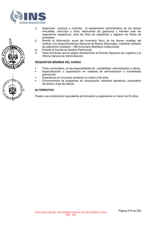 i) Supervisar, conducir y controlar el saneamiento administrativo de los bienes
inmuebles, vehículos y otros, efectuando las gestiones y trámites ante los
organismos respectivos, para los fines de regularizar y registrar los títulos de
propiedad.
j) Remitir la información anual del inventario físico de los bienes muebles del
instituto a la Superintendencia Nacional de Bienes Nacionales, mediante software
de patrimonio mobiliario – IMI (Inventario Mobiliario Institucional).
k) Presidir el Comité de Gestión Patrimonial.
l) Otras funciones que le asigne directamente el Director Ejecutivo de Logística y la
Oficina General de Administración.
6. REQUISITOS MÍNIMOS DEL CARGO
Título universitario, en las especialidades de contabilidad, administración o afines.
Especialización o capacitación en materias de administración o contabilidad
patrimonial
Experiencia en funciones similares no menor a 02 años.
Conocimientos de programas de computación, sistemas operativos, procesador
de textos y hoja de cálculo.
7. ALTERNATIVA
Poseer una combinación equivalente de formación y experiencia no menor de 03 años.
Página 215 de 254
TEXTO OFICIAL DEL MOF –INS APROBADO CON RJ N° 267-2003-J-OPD/INS (27-05-03)
OGAT - OEO
 