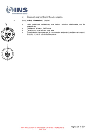 j) Otras que le asigne el Director Ejecutivo Logístico.
6. REQUISITOS MÍNIMOS DEL CARGO
• Título profesional universitario que incluya estudios relacionados con la
especialidad,
• Experiencia no menor de 03 años.
• Capacitación especializada en el área.
• Conocimientos de programas de computación, sistemas operativos, procesador
de textos y hoja de cálculo indispensable.
Página 225 de 254
TEXTO OFICIAL DEL MOF –INS APROBADO CON RJ N° 267-2003-J-OPD/INS (27-05-03)
OGAT - OEO
 